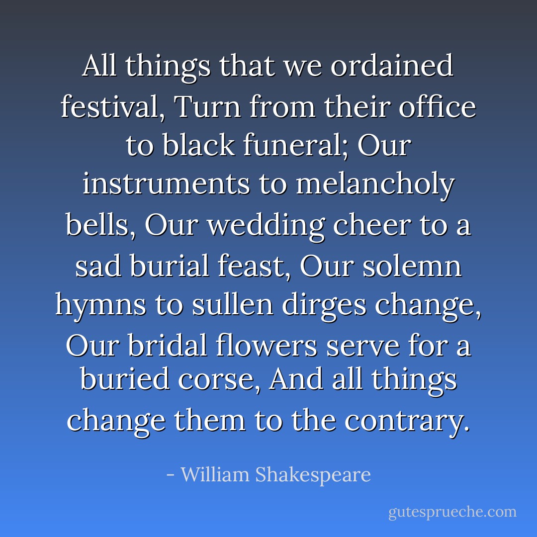 All things that we ordained festival,<br />Turn from their office to black funeral;<br />Our instruments to melancholy bells,<br />Our wedding cheer to a sad burial feast,<br />Our solemn hymns to sullen dirges change,<br />Our bridal flowers serve for a buried corse,<br />And all things change them to the contrary. - William Shakespeare