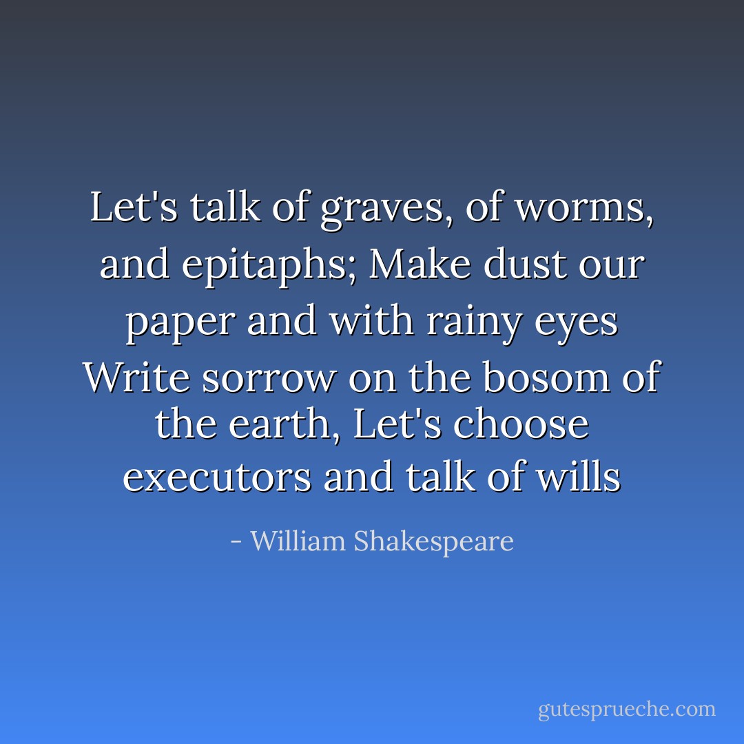 Let's talk of graves, of worms, and epitaphs;<br />Make dust our paper and with rainy eyes<br />Write sorrow on the bosom of the earth,<br />Let's choose executors and talk of wills - William Shakespeare