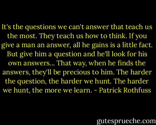 It's the questions we can't answer that teach us the most. They teach us how to think. If you give a man an answer, all he gains is a little fact. But give him a question and he'll look for his own answers... That way, when he finds the answers, they'll be precious to him. The harder the question, the harder we hunt. The harder we hunt, the more we learn. - Patrick Rothfuss