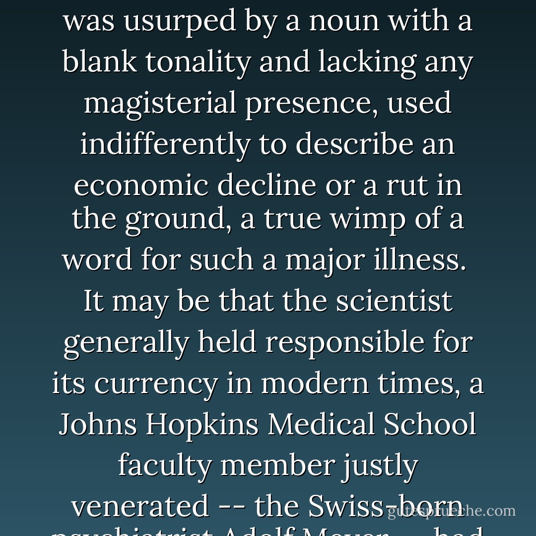 When I was first aware that I had been laid low by the disease, I felt a need, among other things, to register a strong protest against the word "depression." Depression, most people know, used to be termed "melancholia," a word which appears in English as the year 1303 and crops up more than once in Chaucer, who in his usage seemed to be aware of its pathological nuances. "Melancholia" would still appear to be a far more apt and evocative word for the blacker forms of the disorder, but it was usurped by a noun with a blank tonality and lacking any magisterial presence, used indifferently to describe an economic decline or a rut in the ground, a true wimp of a word for such a major illness.<br /><br />It may be that the scientist generally held responsible for its currency in modern times, a Johns Hopkins Medical School faculty member justly venerated -- the Swiss-born psychiatrist Adolf Meyer -- had a tin ear for the finer rhythms of English and therefore was unaware of the semantic damage he had inflicted for such a dreadful and raging disease. Nonetheless, for over seventy-five years the word has slithered innocuously through the language like a slug, leaving little trace of its intrinsic malevolence and preventing, by its insipidity, a general awareness of the horrible intensity of the disease when out of control. - William Styron