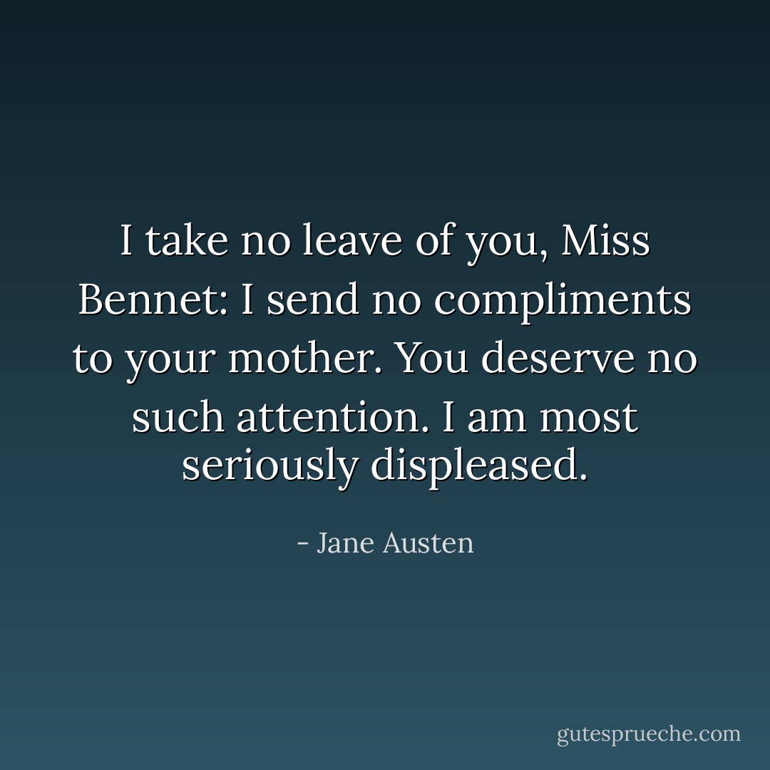 I take no leave of you, Miss Bennet: I send no compliments to your mother. You deserve no such attention. I am most seriously displeased. - Jane Austen