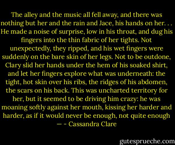The alley and the music all fell away, and there was nothing but her and the rain and Jace, his hands on her. . . He made a noise of surprise, low in his throat, and dug his fingers into the thin fabric of her tights. Not unexpectedly, they ripped, and his wet fingers were suddenly on the bare skin of her legs. Not to be outdone, Clary slid her hands under the hem of his soaked shirt, and let her fingers explore what was underneath: the tight, hot skin over his ribs, the ridges of his abdomen, the scars on his back. This was uncharted territory for her, but it seemed to be driving him crazy: he was moaning softly against her mouth, kissing her harder and harder, as if it would never be enough, not quite enough — - Cassandra Clare