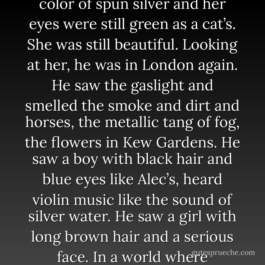 She smiled. Her skin looked whiter than he recalled, and dark spidery veins were beginning to show beneath its surface. Her hair was still the color of spun silver and her eyes were still green as a cat’s. She was still beautiful. Looking at her, he was in London again. He saw the gaslight and smelled the smoke and dirt and horses, the metallic tang of fog, the flowers in Kew Gardens. He saw a boy with black hair and blue eyes like Alec’s, heard violin music like the sound of silver water. He saw a girl with long brown hair and a serious face. In a world where everything went away from him eventually, she was one of the few remaining constants.<br /><br />And then there was Camille. - Cassandra Clare