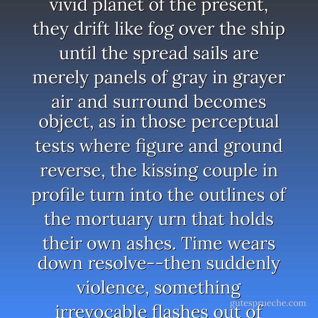 For the real movements of a life are gradual, then sudden; they resist becoming anecdotes, they pulse like quasars from long-dead stars to reach the vivid planet of the present, they drift like fog over the ship until the spread sails are merely panels of gray in grayer air and surround becomes object, as in those perceptual tests where figure and ground reverse, the kissing couple in profile turn into the outlines of the mortuary urn that holds their own ashes. Time wears down resolve--then suddenly violence, something irrevocable flashes out of nowhere, there are thrashing fins and roiled, blood-streaked water, death floats up on its side, eyes bulging. - Edmund White