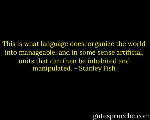 This is what language does: organize the world into manageable, and in some sense artificial, units that can then be inhabited and manipulated. - Stanley Fish
