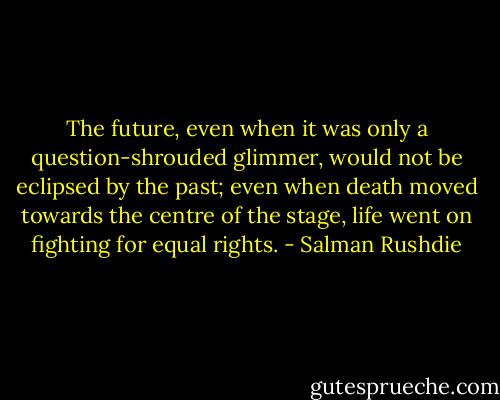 The future, even when it was only a question-shrouded glimmer, would not be eclipsed by the past; even when death moved towards the centre of the stage, life went on fighting for equal rights. - Salman Rushdie
