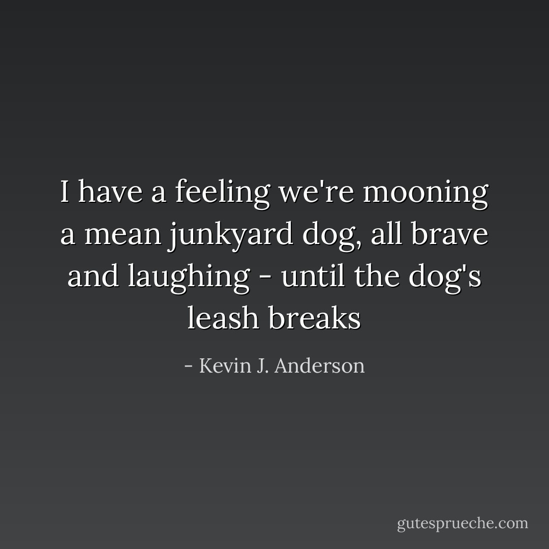 I have a feeling we're mooning a mean junkyard dog, all brave and laughing - until the dog's leash breaks - Kevin J. Anderson