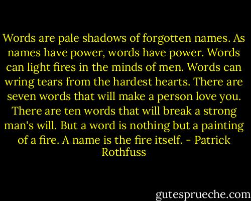 Words are pale shadows of forgotten names. As names have power, words have power. Words can light fires in the minds of men. Words can wring tears from the hardest hearts. There are seven words that will make a person love you. There are ten words that will break a strong man's will. But a word is nothing but a painting of a fire. A name is the fire itself. - Patrick Rothfuss