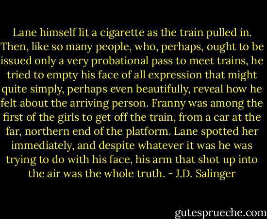 Lane himself lit a cigarette as the train pulled in. Then, like so many people, who, perhaps, ought to be issued only a very probational pass to meet trains, he tried to empty his face of all expression that might quite simply, perhaps even beautifully, reveal how he felt about the arriving person.<br />Franny was among the first of the girls to get off the train, from a car at the far, northern end of the platform. Lane spotted her immediately, and despite whatever it was he was trying to do with his face, his arm that shot up into the air was the whole truth. - J.D. Salinger