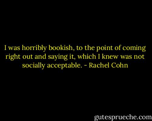 I was horribly bookish, to the point of coming right out and saying it, which I knew was not socially acceptable. - Rachel Cohn