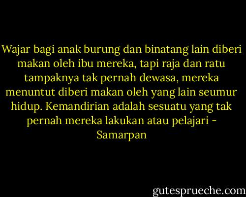 Wajar bagi anak burung dan binatang lain diberi makan oleh ibu mereka, tapi raja dan ratu tampaknya tak pernah dewasa, mereka menuntut diberi makan oleh yang lain seumur hidup. Kemandirian adalah sesuatu yang tak pernah mereka lakukan atau pelajari - Samarpan