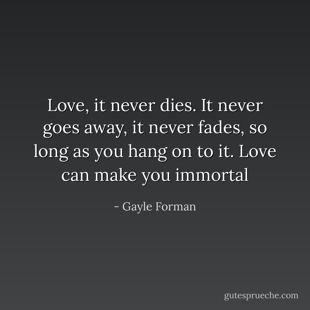 Love, it never dies. It never goes away, it never fades, so long as you hang on to it. Love can make you immortal - Gayle Forman