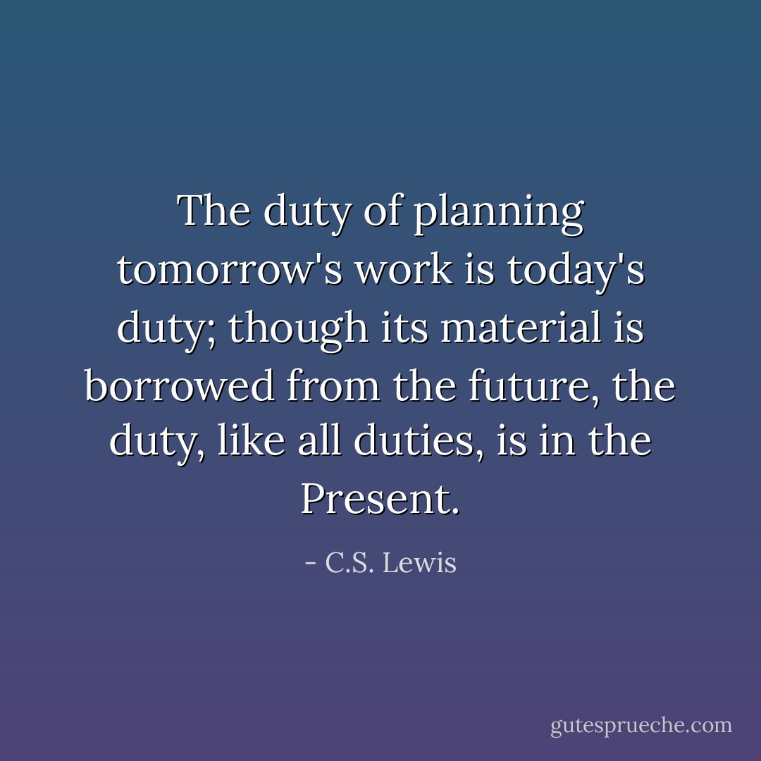 The duty of planning tomorrow's work is today's duty; though its material is borrowed from the future, the duty, like all duties, is in the Present. - C.S. Lewis