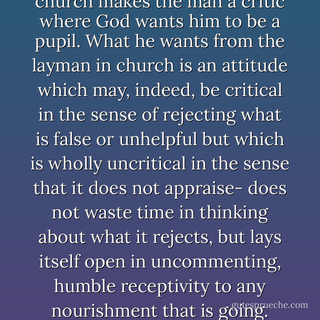 The search for a "suitable" church makes the man a critic where God wants him to be a pupil. What he wants from the layman in church is an attitude which may, indeed, be critical in the sense of rejecting what is false or unhelpful but which is wholly uncritical in the sense that it does not appraise- does not waste time in thinking about what it rejects, but lays itself open in uncommenting, humble receptivity to any nourishment that is going. - C.S. Lewis