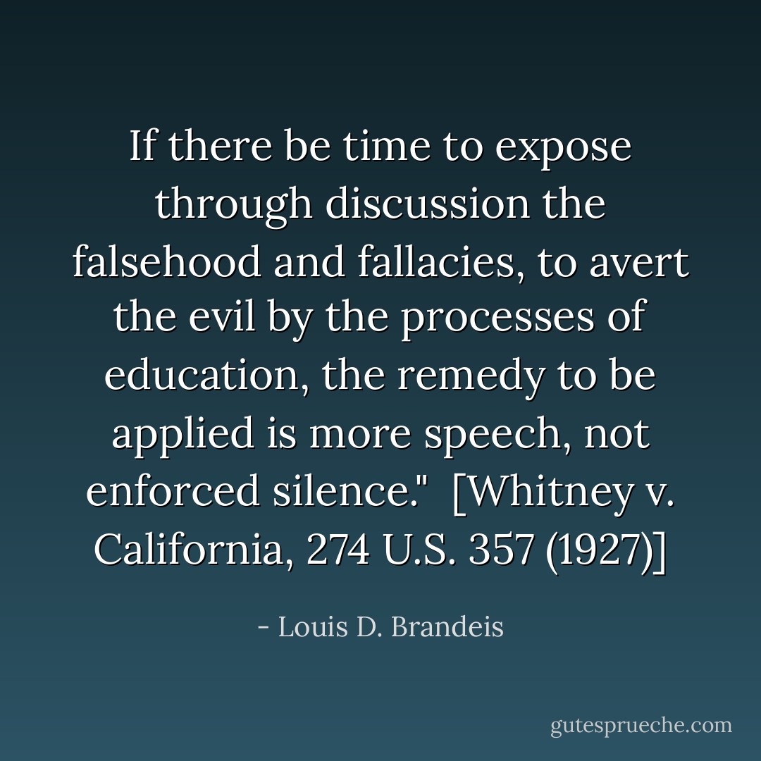 If there be time to expose through discussion the falsehood and fallacies, to avert the evil by the processes of education, the remedy to be applied is more speech, not enforced silence."<br /><br />[<i>Whitney v. California</i>, 274 U.S. 357 (1927)] - Louis D. Brandeis