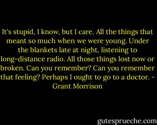 It's stupid, I know, but I care. All the things that meant so much when we were young. Under the blankets late at night, listening to long-distance radio. All those things lost now or broken. Can you remember? Can you remember that feeling? Perhaps I ought to go to a doctor. - Grant Morrison