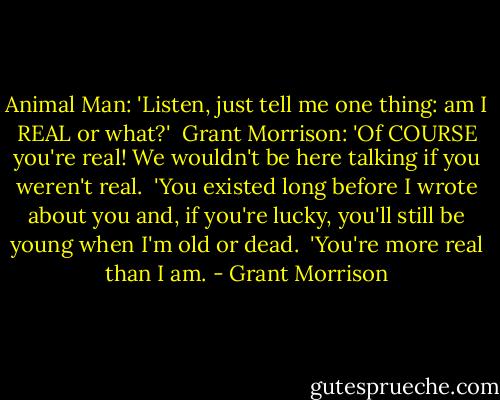 Animal Man: 'Listen, just tell me one thing: am I REAL or what?'<br /><br />Grant Morrison: 'Of COURSE you're real! We wouldn't be here talking if you weren't real.<br /><br />'You existed long before I wrote about you and, if you're lucky, you'll still be young when I'm old or dead.<br /><br />'You're more real than I am. - Grant Morrison