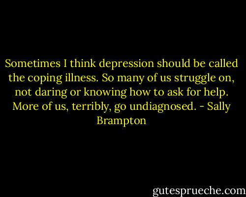 Sometimes I think depression should be called the coping illness. So many of us struggle on, not daring or knowing how to ask for help. More of us, terribly, go undiagnosed. - Sally Brampton