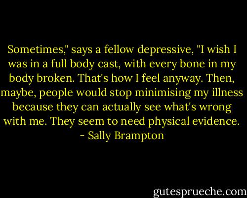 Sometimes," says a fellow depressive, "I wish I was in a full body cast, with every bone in my body broken. That's how I feel anyway. Then, maybe, people would stop minimising my illness because they can actually see what's wrong with me. They seem to need physical evidence. - Sally Brampton