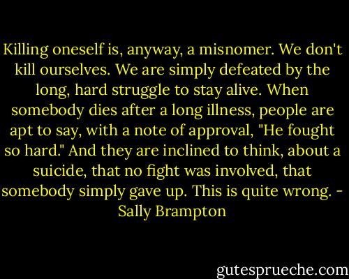 Killing oneself is, anyway, a misnomer. We don't kill ourselves. We are simply defeated by the long, hard struggle to stay alive. When somebody dies after a long illness, people are apt to say, with a note of approval, "He fought so hard." And they are inclined to think, about a suicide, that no fight was involved, that somebody simply gave up. This is quite wrong. - Sally Brampton