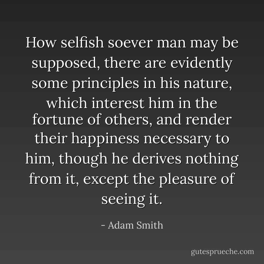 How selfish soever man may be supposed, there are evidently some principles in his nature, which interest him in the fortune of others, and render their happiness necessary to him, though he derives nothing from it, except the pleasure of seeing it. - Adam Smith