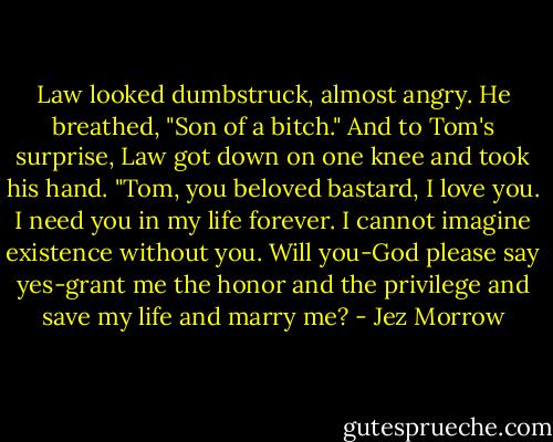 Law looked dumbstruck, almost angry. He breathed, "Son of a bitch." And to Tom's surprise, Law got down on one knee and took his hand. "Tom, you beloved bastard, I love you. I need you in my life forever. I cannot imagine existence without you. Will you-God please say yes-grant me the honor and the privilege and save my life and marry me? - Jez Morrow