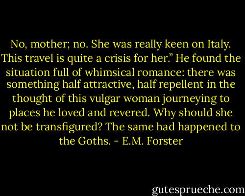 No, mother; no. She was really keen on Italy. This travel is quite a crisis for her.” He found the situation full of whimsical romance: there was something half attractive, half repellent in the thought of this vulgar woman journeying to places he loved and revered. Why should she not be transfigured? The same had happened to the Goths. - E.M. Forster