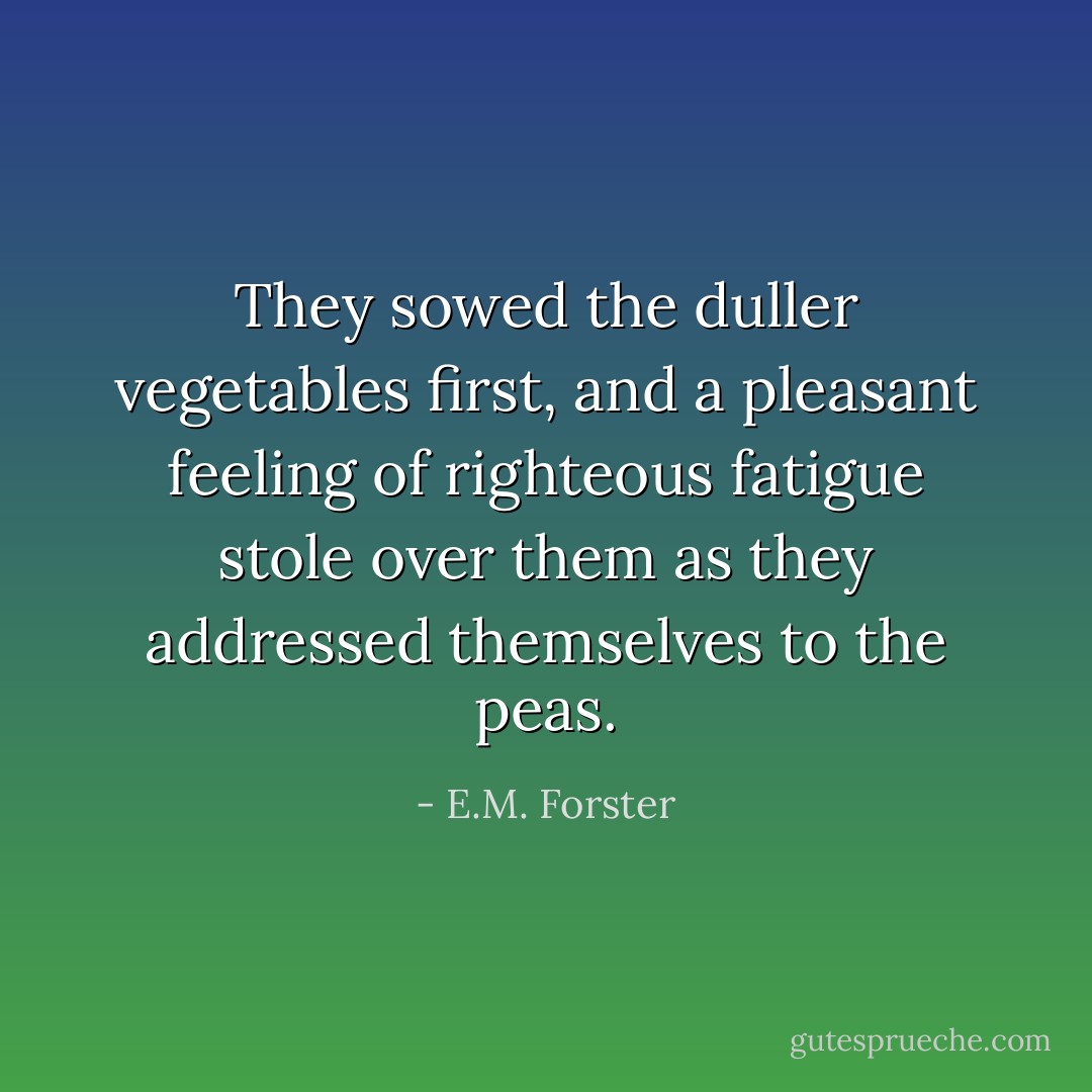 They sowed the duller vegetables first, and a pleasant feeling of righteous fatigue stole over them as they addressed themselves to the peas. - E.M. Forster