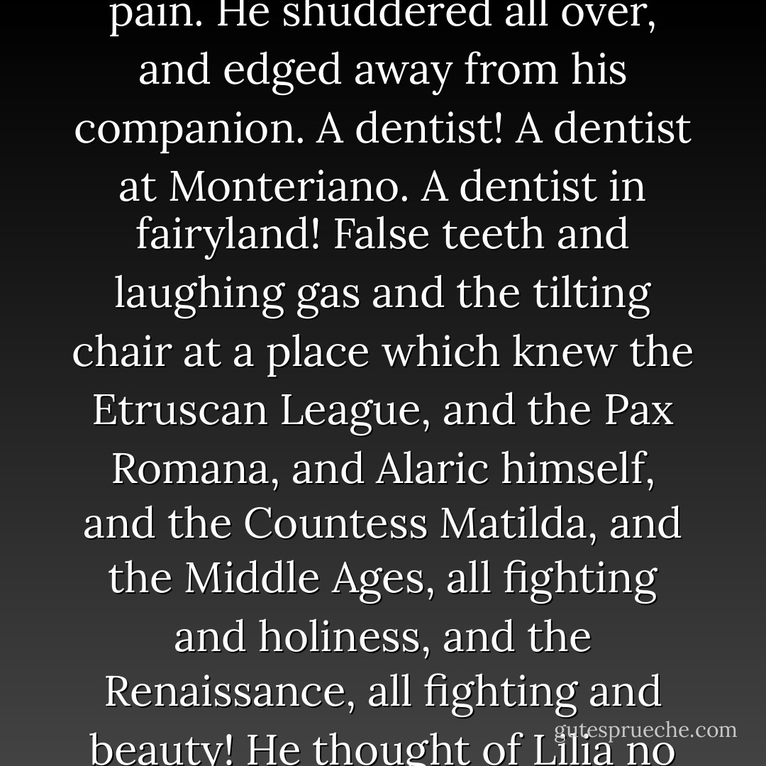 Mr. Herriton, don’t – please, Mr. Herriton – a dentist. His father’s a dentist.”<br />	Philip gave a cry of personal disgust and pain. He shuddered all over, and edged away from his companion. A dentist! A dentist at Monteriano. A dentist in fairyland! False teeth and laughing gas and the tilting chair at a place which knew the Etruscan League, and the Pax Romana, and Alaric himself, and the Countess Matilda, and the Middle Ages, all fighting and holiness, and the Renaissance, all fighting and beauty! He thought of Lilia no longer. He was anxious for himself: he feared that Romance might die. - E.M. Forster