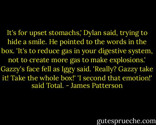 It's for upset stomachs,' Dylan said, trying to hide a smile. He pointed to the words in the box. 'It's to reduce gas in your digestive system, not to create more gas to make explosions.'<br />Gazzy's face fell as Iggy said. 'Really? Gazzy take it! Take the whole box!'<br />'I second that emotion!' said Total. - James Patterson