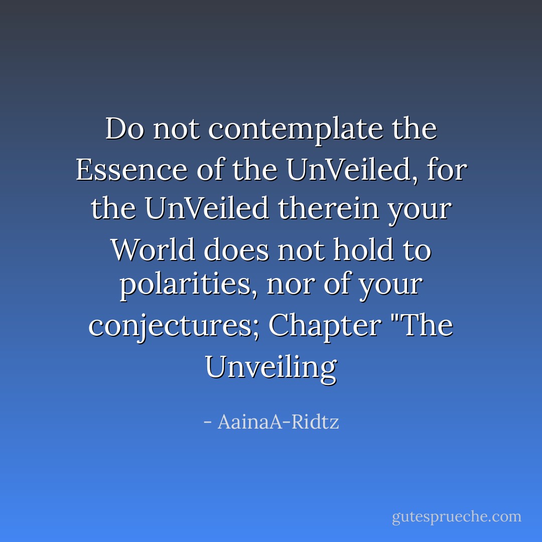 Do not contemplate the Essence of the UnVeiled, for the UnVeiled therein your World does not hold to polarities, nor of your conjectures; Chapter "The Unveiling - AainaA-Ridtz