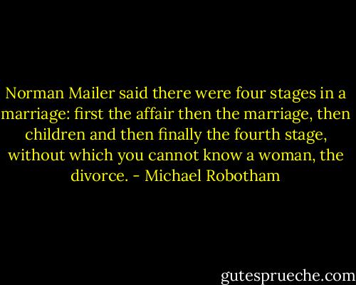Norman Mailer said there were four stages in a marriage: first the affair then the marriage, then children and then finally the fourth stage, without which you cannot know a woman, the divorce. - Michael Robotham