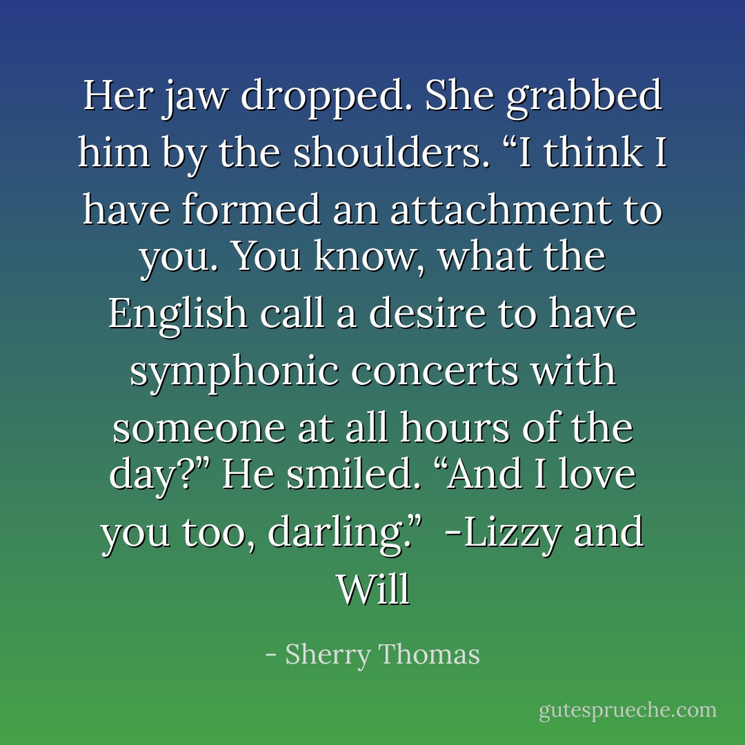 Her jaw dropped. She grabbed him by the shoulders. “I think I have formed an attachment to you. You know, what the English call a desire to have symphonic concerts with someone at all hours of the day?”<br />He smiled. “And I love you too, darling.”<br /><br />-Lizzy and Will - Sherry Thomas