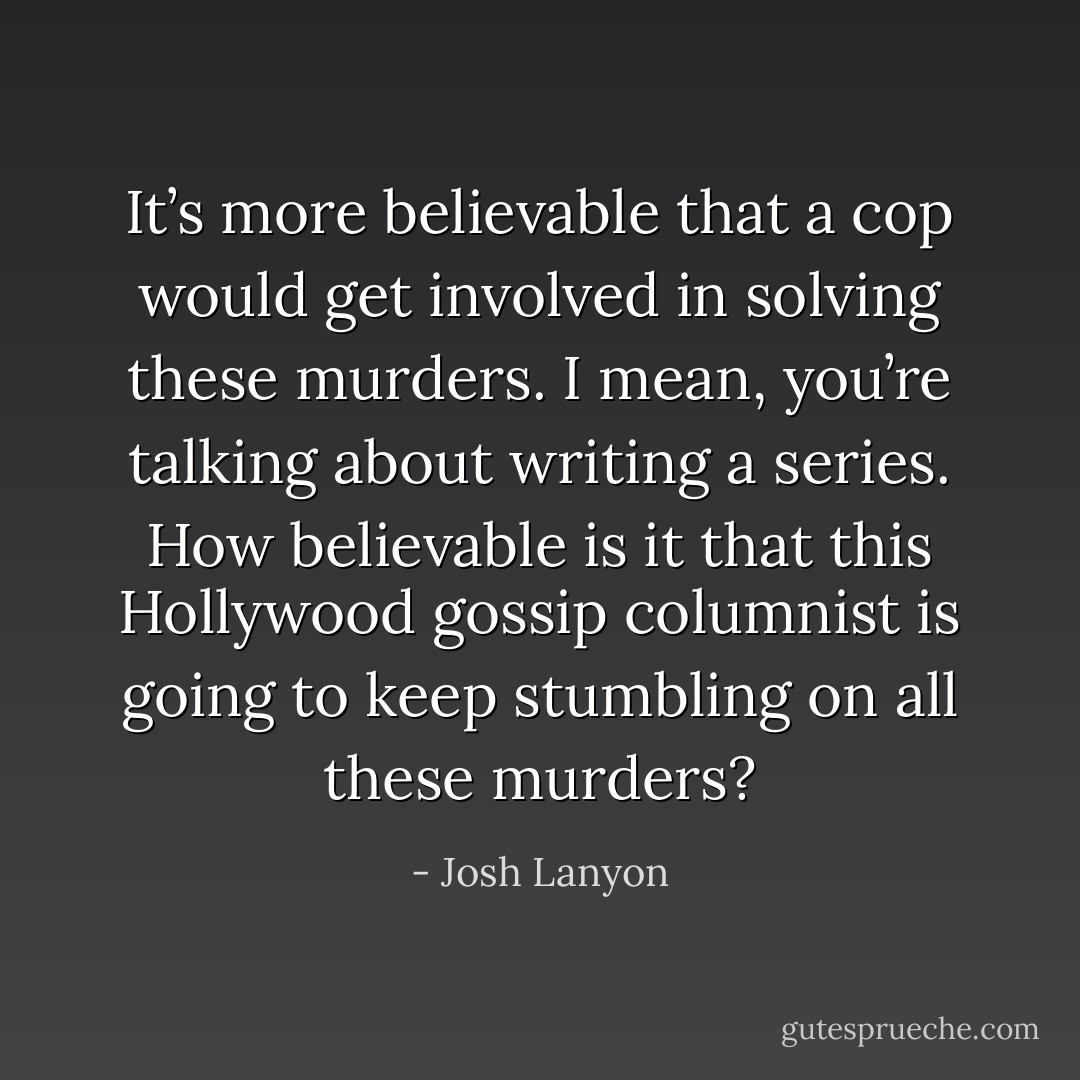 It’s more believable that a cop would get involved in solving these murders. I mean, you’re talking about writing a series. How believable is it that this Hollywood gossip columnist is going to keep stumbling on all these murders? - Josh Lanyon