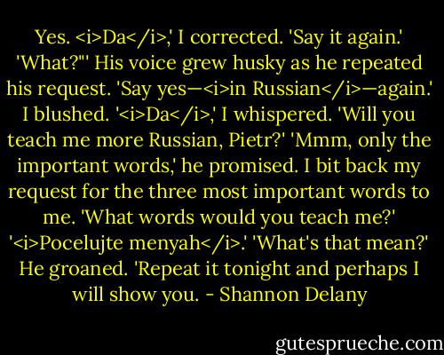 Yes. <i>Da</i>,' I corrected.<br />'Say it again.'<br />'What?"'<br />His voice grew husky as he repeated his request. 'Say yes—<i>in Russian</i>—again.'<br />I blushed. '<i>Da</i>,' I whispered. 'Will you teach me more Russian, Pietr?'<br />'Mmm, only the important words,' he promised.<br />I bit back my request for the three most important words to me. 'What words would you teach me?'<br />'<i>Pocelujte menyah</i>.'<br />'What's that mean?'<br />He groaned. 'Repeat it tonight and perhaps I will show you. - Shannon Delany