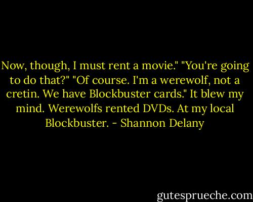 Now, though, I must rent a movie."<br />"You're going to do that?"<br />"Of course. I'm a werewolf, not a cretin. We have Blockbuster cards."<br />It blew my mind. Werewolfs rented DVDs. At my local Blockbuster. - Shannon Delany