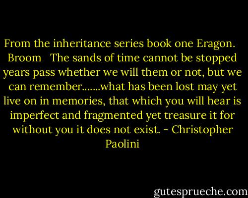 From the inheritance series book one Eragon. <br /><br />Broom <br /><br />The sands of time cannot be stopped years pass whether we will them or not, but we can remember.......what has been lost may yet live on in memories, that which you will hear is imperfect and fragmented yet treasure it for without you it does not exist. - Christopher Paolini