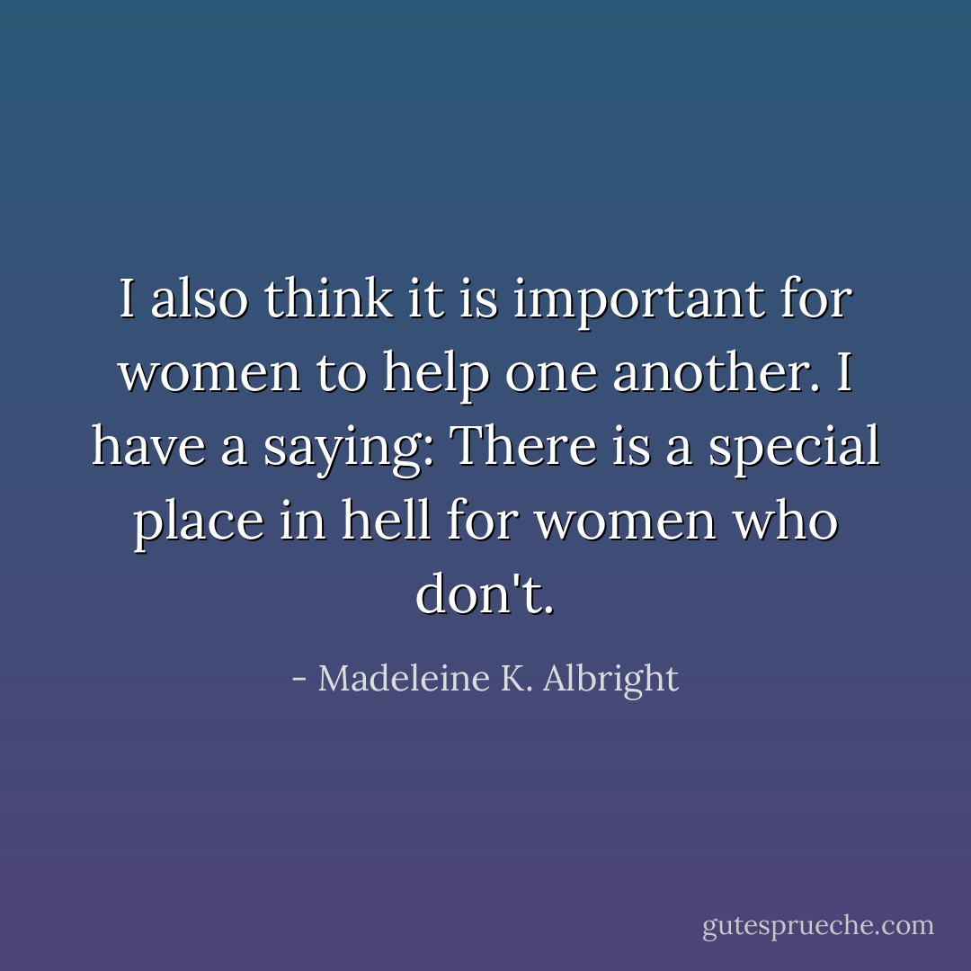 I also think it is important for women to help one another. I have a saying: There is a special place in hell for women who don't. - Madeleine K. Albright
