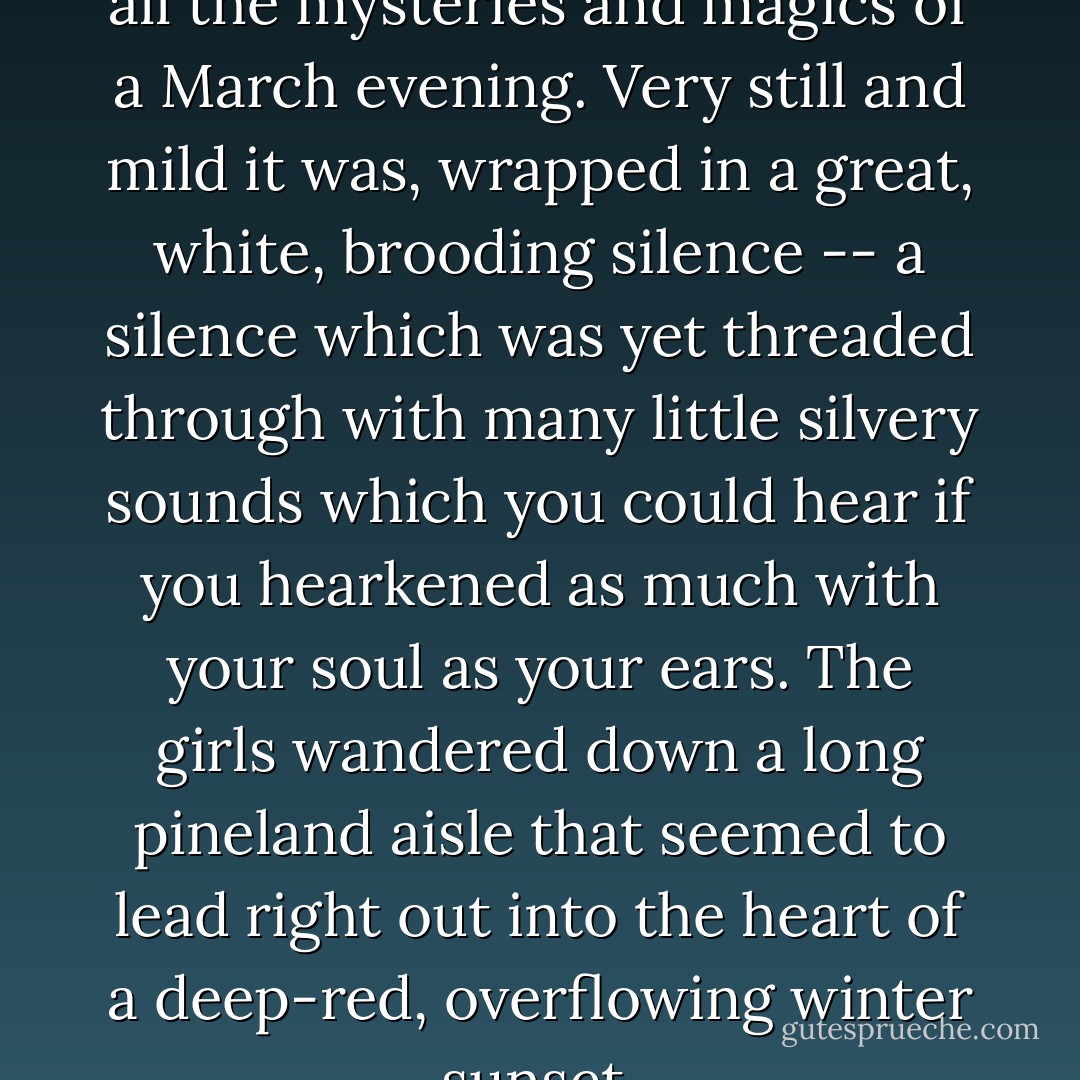 They captured in their ramble all the mysteries and magics of a March evening. Very still and mild it was, wrapped in a great, white, brooding silence -- a silence which was yet threaded through with many little silvery sounds which you could hear if you hearkened as much with your soul as your ears. The girls wandered down a long pineland aisle that seemed to lead right out into the heart of a deep-red, overflowing winter sunset. - L.M. Montgomery