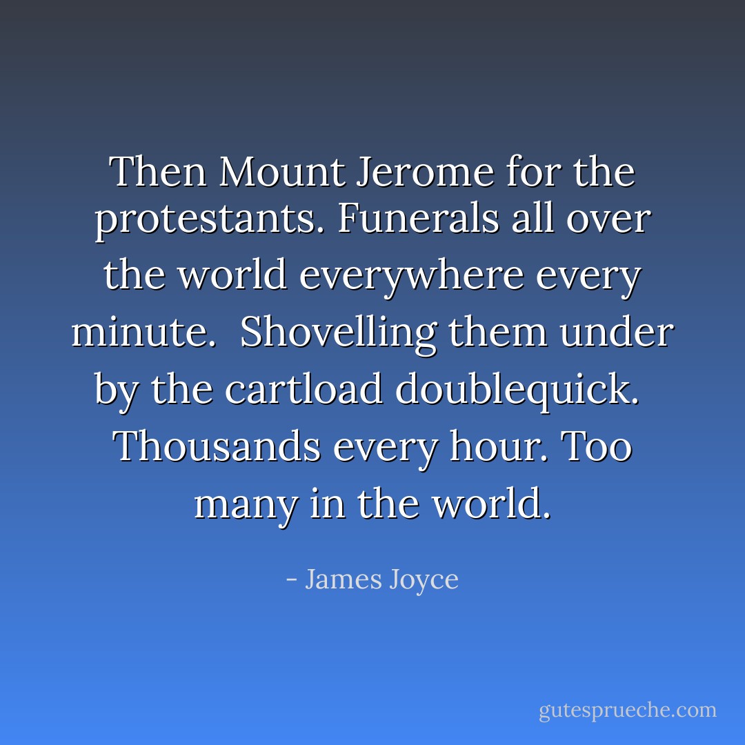 Then Mount Jerome for the protestants. Funerals all over the world everywhere every minute. <br />Shovelling them under by the cartload doublequick. <br />Thousands every hour. Too many in the world. - James Joyce