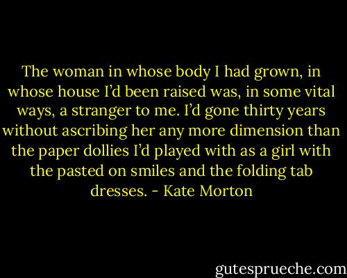 The woman in whose body I had grown, in whose house I’d been raised was, in some vital ways, a stranger to me. I’d gone thirty years without ascribing her any more dimension than the paper dollies I’d played with as a girl with the pasted on smiles and the folding tab dresses. - Kate Morton