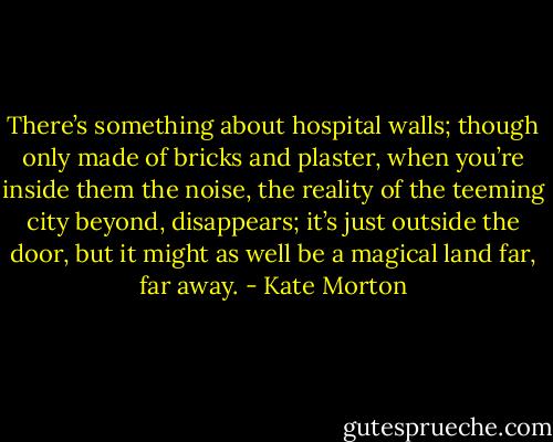 There’s something about hospital walls; though only made of bricks and plaster, when you’re inside them the noise, the reality of the teeming city beyond, disappears; it’s just outside the door, but it might as well be a magical land far, far away. - Kate Morton