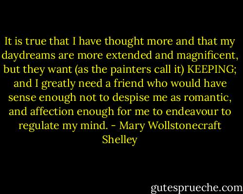 It is true that I have thought more and that my daydreams are more extended and magnificent, but they want (as the painters call it) KEEPING; and I greatly need a friend who would have sense enough not to despise me as romantic, and affection enough for me to endeavour to regulate my mind. - Mary Wollstonecraft Shelley