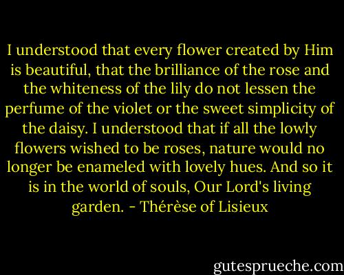 I understood that every flower created by Him is beautiful, that the brilliance of the rose and the whiteness of the lily do not lessen the perfume of the violet or the sweet simplicity of the daisy. I understood that if all the lowly flowers wished to be roses, nature would no longer be enameled with lovely hues. And so it is in the world of souls, Our Lord's living garden. - Thérèse of Lisieux