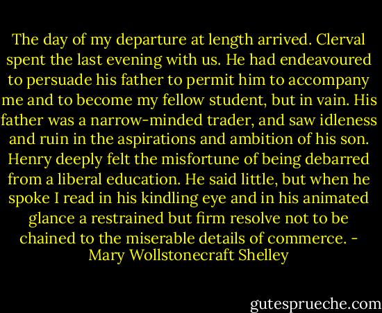 The day of my departure at length arrived. Clerval spent the last evening with us. He had endeavoured to persuade his father to permit him to accompany me and to become my fellow student, but in vain. His father was a narrow-minded trader, and saw idleness and ruin in the aspirations and ambition of his son. Henry deeply felt the misfortune of being debarred from a liberal education. He said little, but when he spoke I read in his kindling eye and in his animated glance a restrained but firm resolve not to be chained to the miserable details of commerce. - Mary Wollstonecraft Shelley
