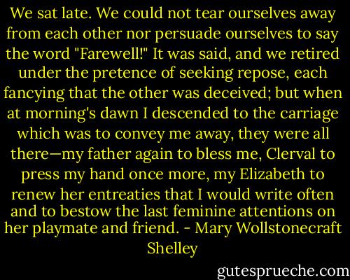 We sat late. We could not tear ourselves away from each other nor persuade ourselves to say the word "Farewell!" It was said, and we retired under the pretence of seeking repose, each fancying that the other was deceived; but when at morning's dawn I descended to the carriage which was to convey me away, they were all there—my father again to bless me, Clerval to press my hand once more, my Elizabeth to renew her entreaties that I would write often and to bestow the last feminine attentions on her playmate and friend. - Mary Wollstonecraft Shelley