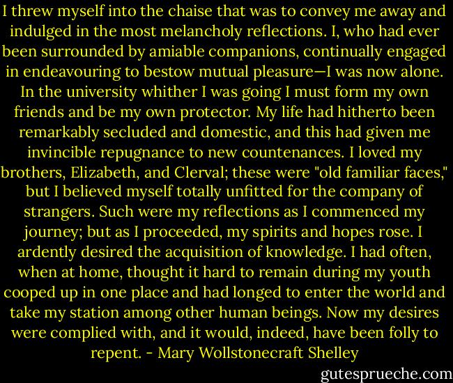 I threw myself into the chaise that was to convey me away and indulged in the most melancholy reflections. I, who had ever been surrounded by amiable companions, continually engaged in endeavouring to bestow mutual pleasure—I was now alone. In the university whither I was going I must form my own friends and be my own protector. My life had hitherto been remarkably secluded and domestic, and this had given me invincible repugnance to new countenances. I loved my brothers, Elizabeth, and Clerval; these were "old familiar faces," but I believed myself totally unfitted for the company of strangers. Such were my reflections as I commenced my journey; but as I proceeded, my spirits and hopes rose. I ardently desired the acquisition of knowledge. I had often, when at home, thought it hard to remain during my youth cooped up in one place and had longed to enter the world and take my station among other human beings. Now my desires were complied with, and it would, indeed, have been folly to repent. - Mary Wollstonecraft Shelley