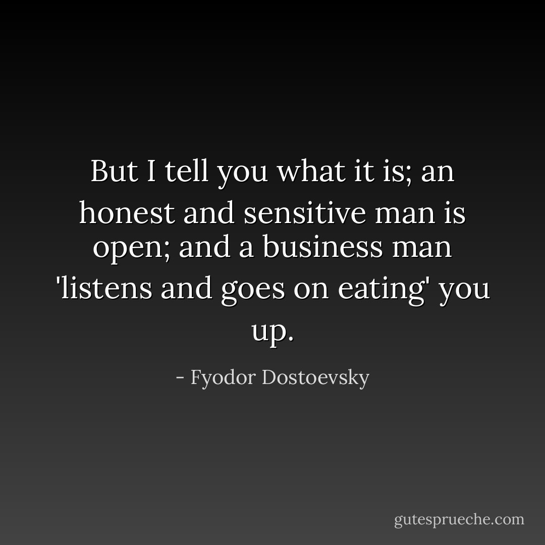 But I tell you what it is; an honest and sensitive man is open; and a business man 'listens and goes on eating' you up. - Fyodor Dostoevsky