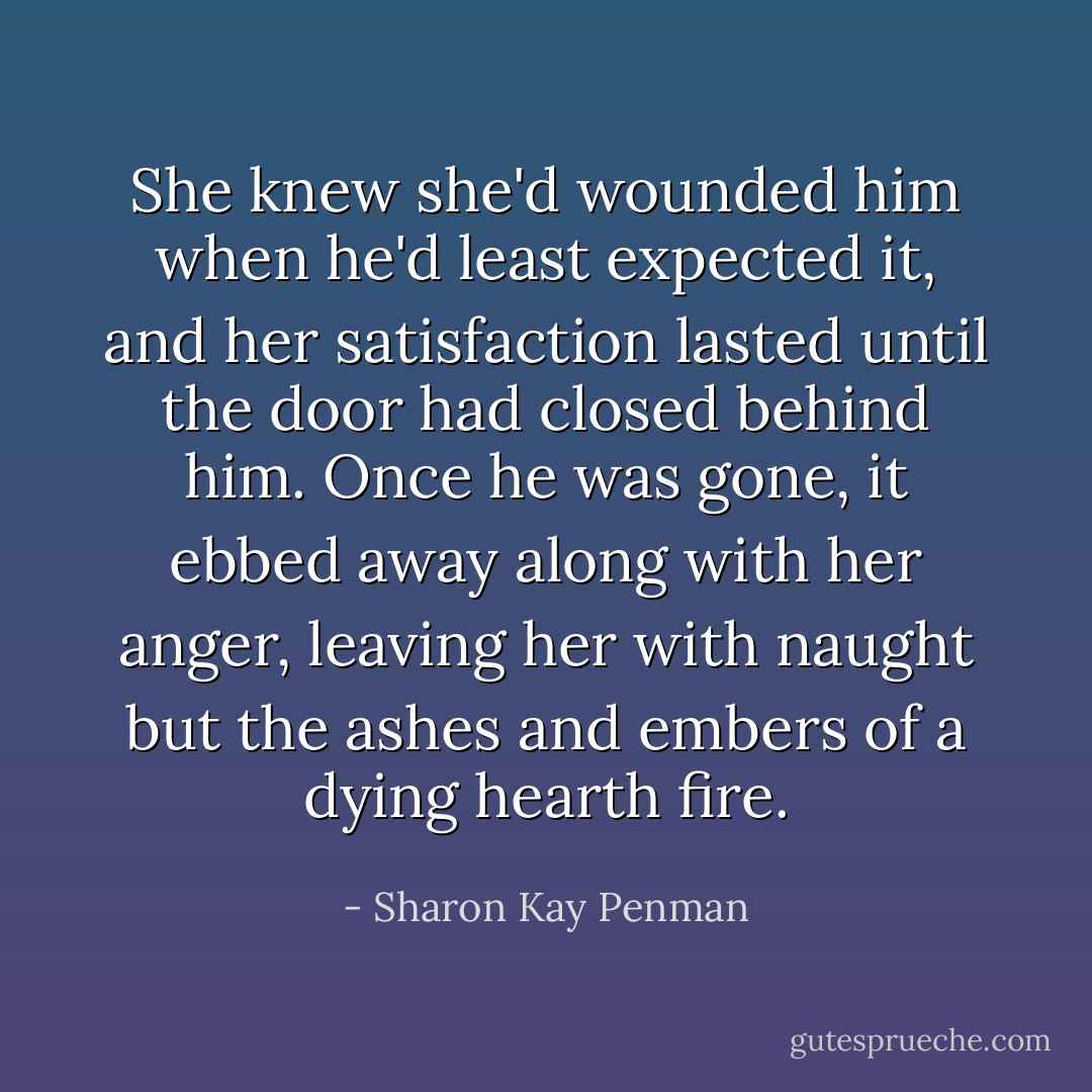 She knew she'd wounded him when he'd least expected it, and her satisfaction lasted until the door had closed behind him. Once he was gone, it ebbed away along with her anger, leaving her with naught but the ashes and embers of a dying hearth fire. - Sharon Kay Penman
