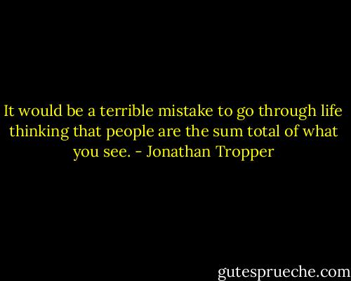 It would be a terrible mistake to go through life thinking that people are the sum total of what you see. - Jonathan Tropper